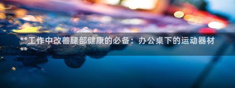 意昂体育3平台：**工作中改善腿部健康的必备：办公桌